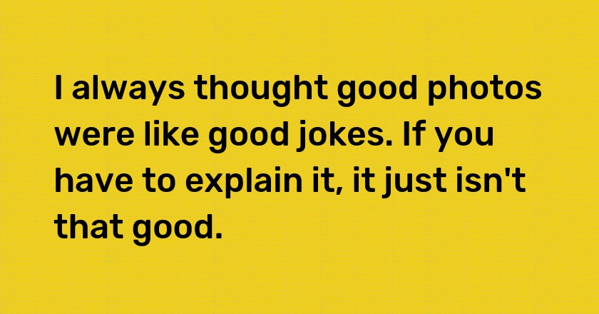 I always thought good photos were like good jokes. If you have to explain it, it just isn't that good.