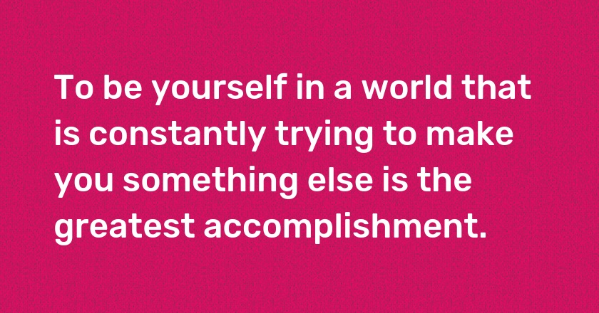 To be yourself in a world that is constantly trying to make you something else is the greatest accomplishment.