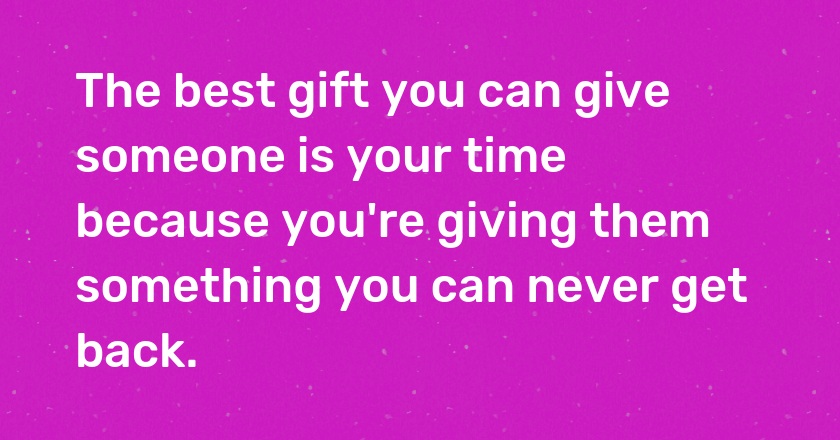 The best gift you can give someone is your time because you're giving them something you can never get back.