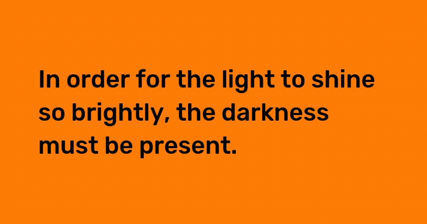 In order for the light to shine so brightly, the darkness must be present.