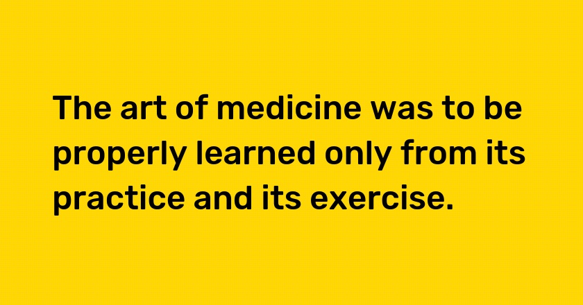 The art of medicine was to be properly learned only from its practice and its exercise.