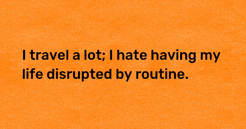 I travel a lot; I hate having my life disrupted by routine.