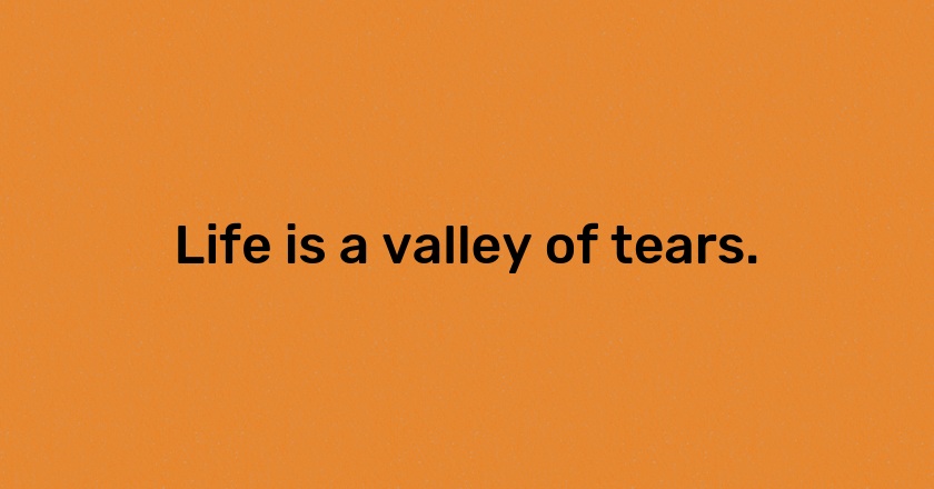 Life is a valley of tears.