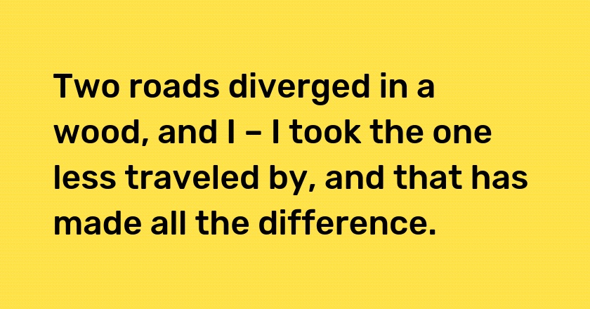 Two roads diverged in a wood, and I – I took the one less traveled by, and that has made all the difference.