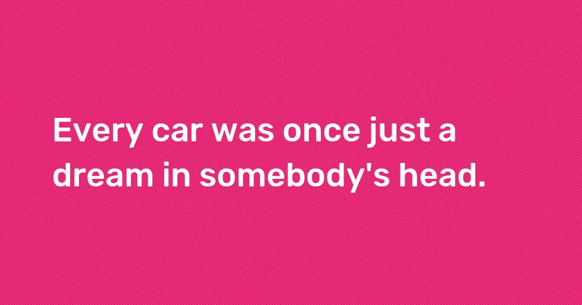 Every car was once just a dream in somebody's head.