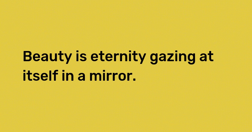 Beauty is eternity gazing at itself in a mirror.