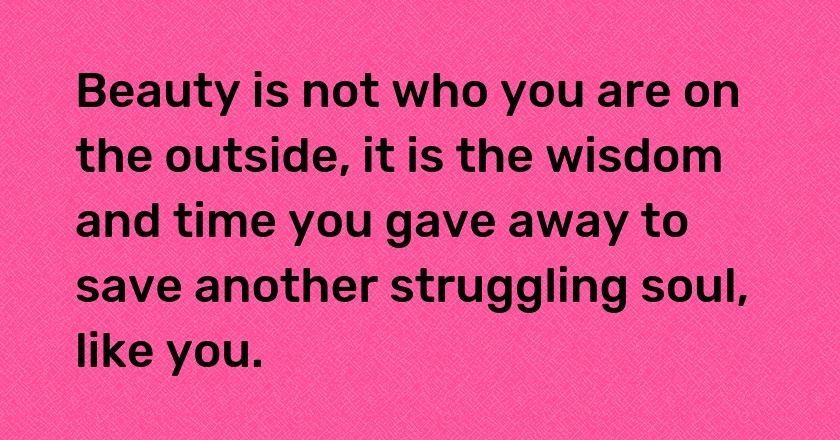 Beauty is not who you are on the outside, it is the wisdom and time you gave away to save another struggling soul, like you.