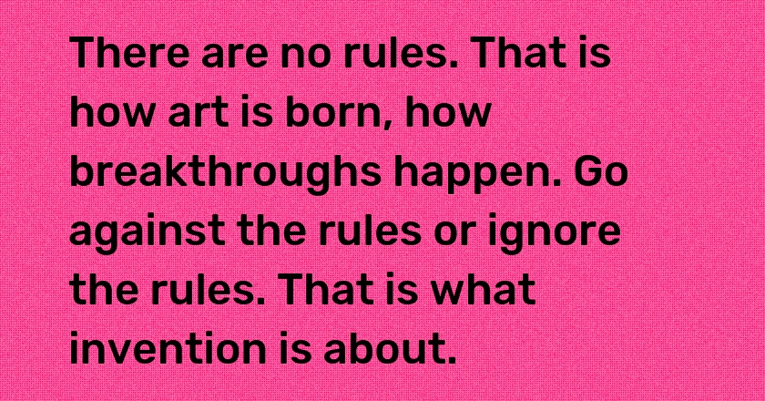 There are no rules. That is how art is born, how breakthroughs happen. Go against the rules or ignore the rules. That is what invention is about.