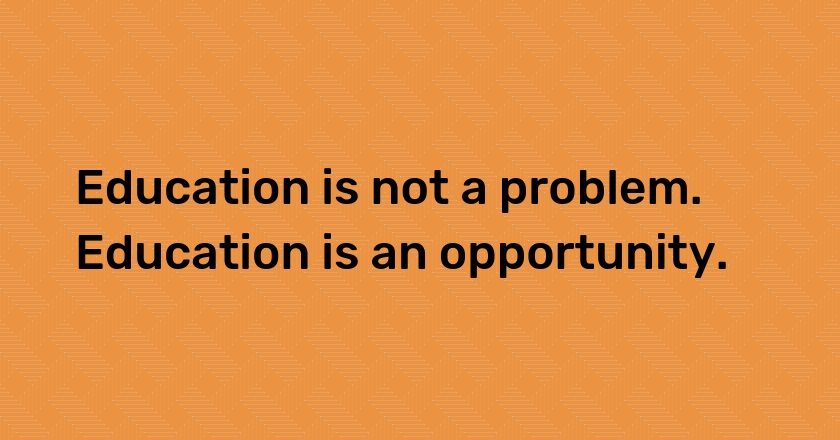 Education is not a problem. Education is an opportunity.