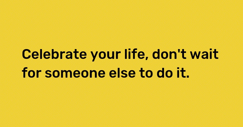 Celebrate your life, don't wait for someone else to do it.