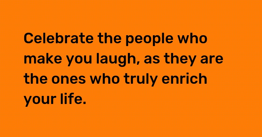 Celebrate the people who make you laugh, as they are the ones who truly enrich your life.