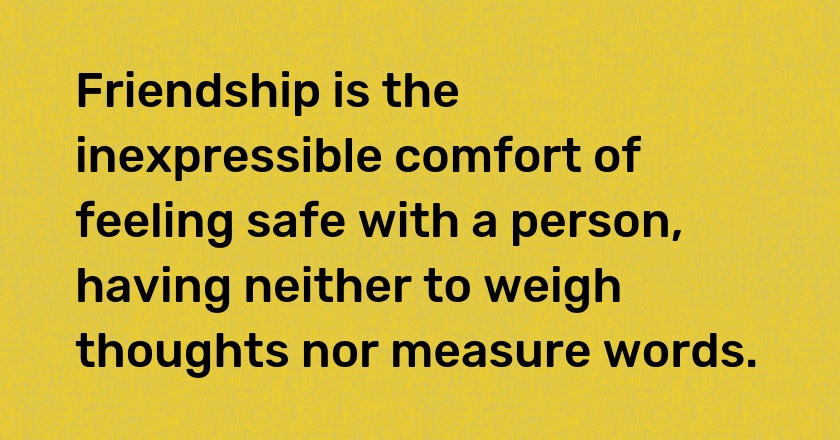 Friendship is the inexpressible comfort of feeling safe with a person, having neither to weigh thoughts nor measure words.