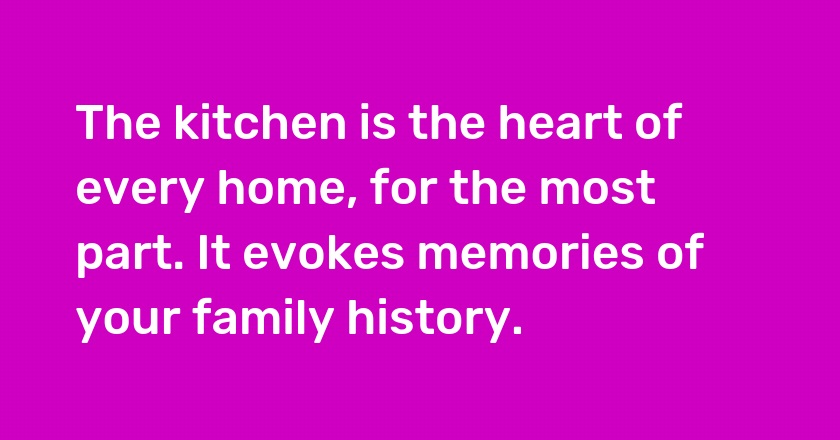 The kitchen is the heart of every home, for the most part. It evokes memories of your family history.