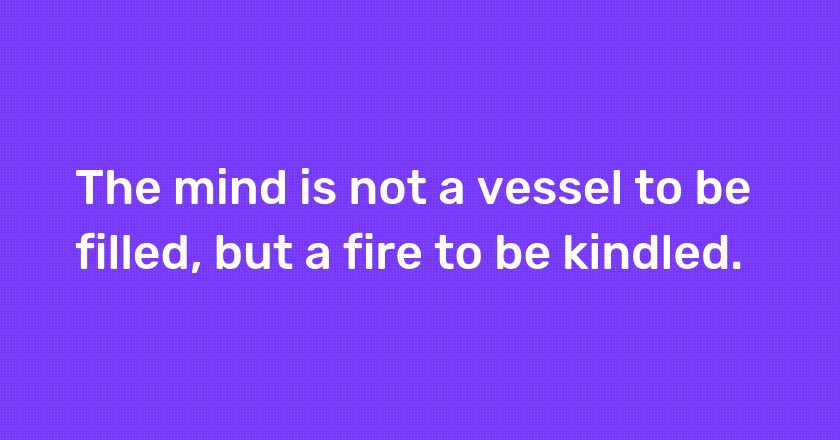 The mind is not a vessel to be filled, but a fire to be kindled.