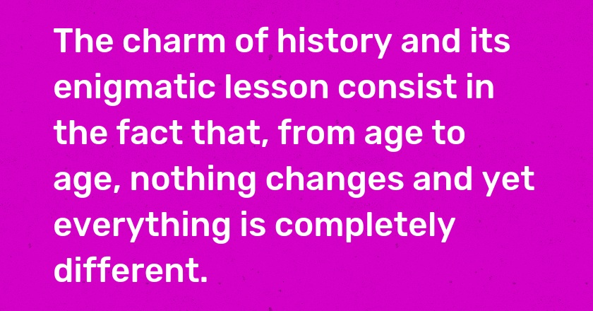 The charm of history and its enigmatic lesson consist in the fact that, from age to age, nothing changes and yet everything is completely different.