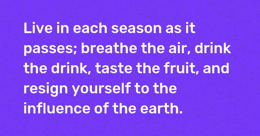 Live in each season as it passes; breathe the air, drink the drink, taste the fruit, and resign yourself to the influence of the earth.