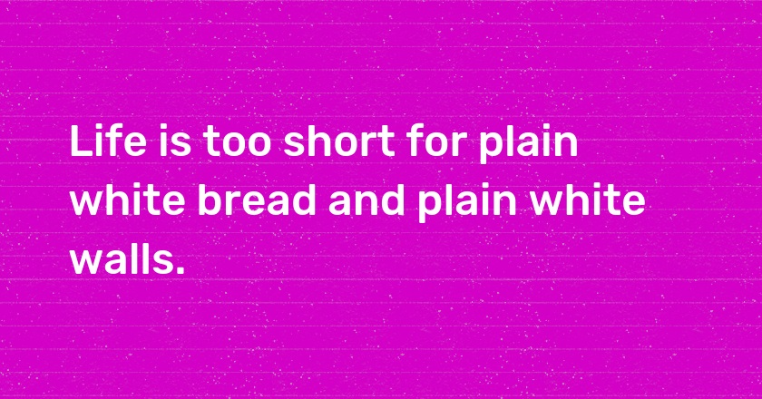 Life is too short for plain white bread and plain white walls.