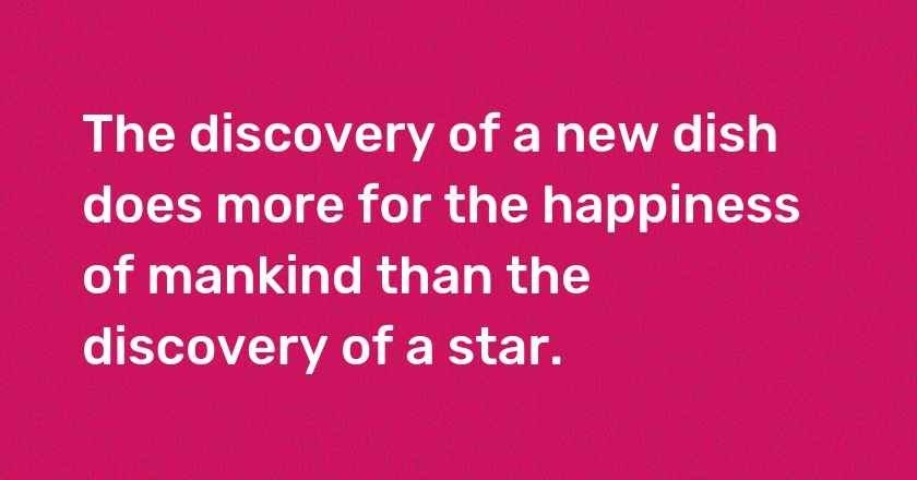 The discovery of a new dish does more for the happiness of mankind than the discovery of a star.