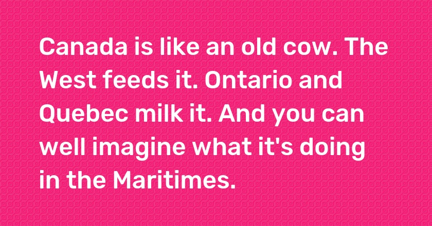 Canada is like an old cow. The West feeds it. Ontario and Quebec milk it. And you can well imagine what it's doing in the Maritimes.