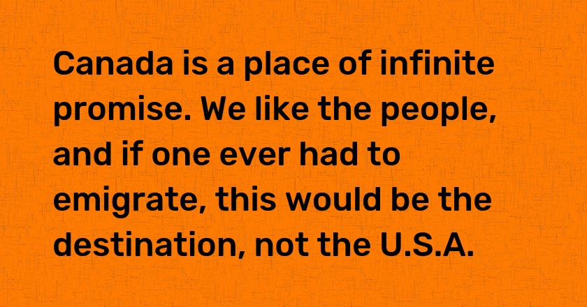 Canada is a place of infinite promise. We like the people, and if one ever had to emigrate, this would be the destination, not the U.S.A.