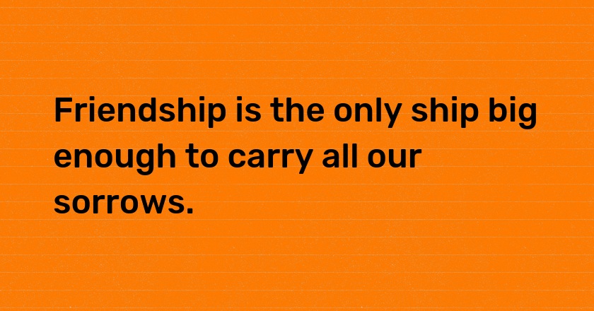 Friendship is the only ship big enough to carry all our sorrows.