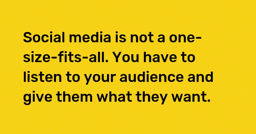 Social media is not a one-size-fits-all. You have to listen to your audience and give them what they want.