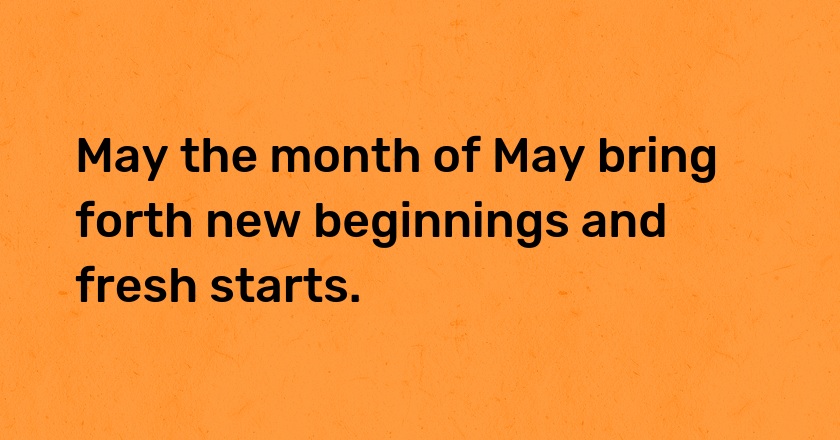 May the month of May bring forth new beginnings and fresh starts.