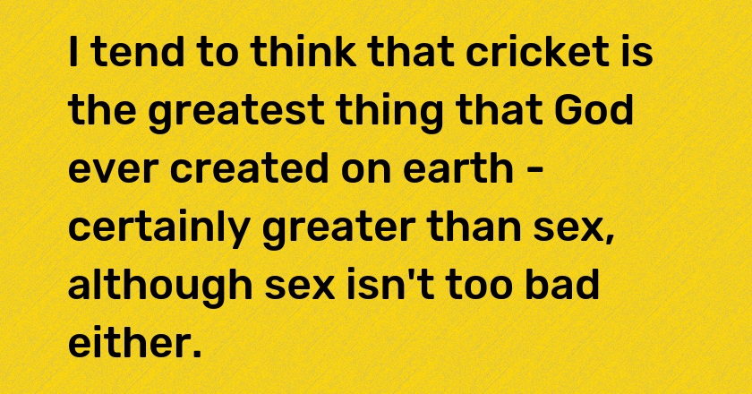 I tend to think that cricket is the greatest thing that God ever created on earth - certainly greater than sex, although sex isn't too bad either.