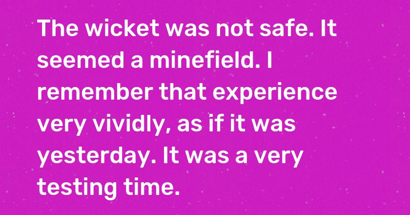 The wicket was not safe. It seemed a minefield. I remember that experience very vividly, as if it was yesterday. It was a very testing time.