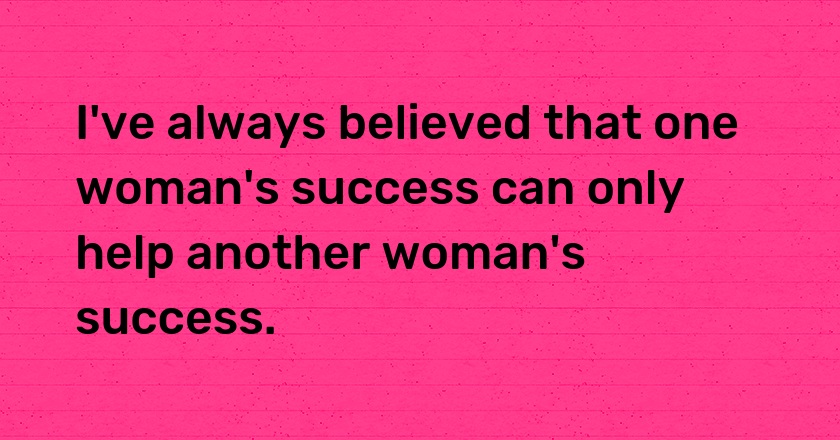 I've always believed that one woman's success can only help another woman's success.