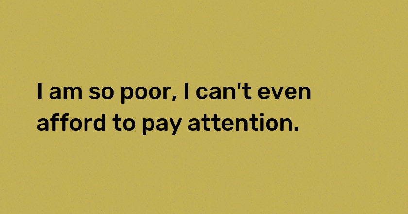 I am so poor, I can't even afford to pay attention.