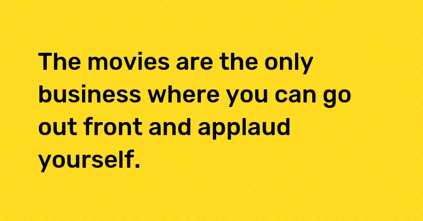 The movies are the only business where you can go out front and applaud yourself.