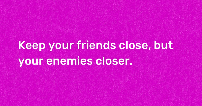 Keep your friends close, but your enemies closer.