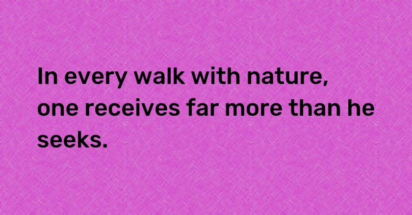 In every walk with nature, one receives far more than he seeks.