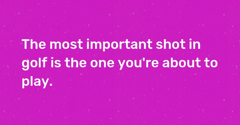 The most important shot in golf is the one you're about to play.