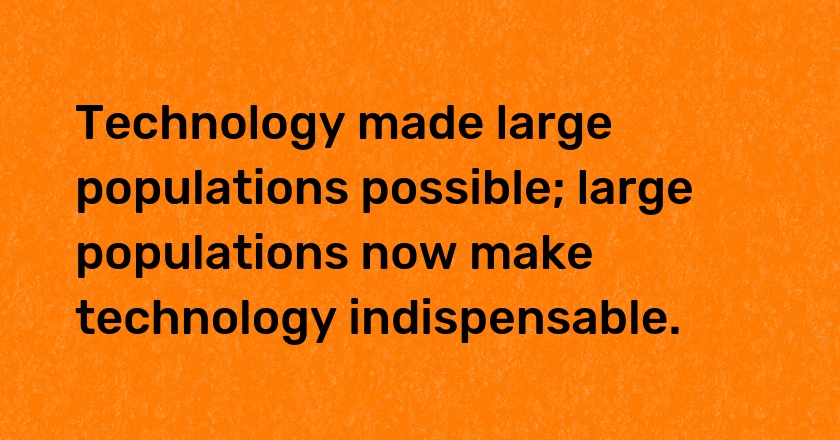 Technology made large populations possible; large populations now make technology indispensable.