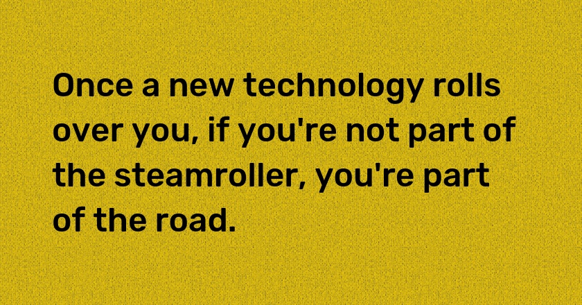 Once a new technology rolls over you, if you're not part of the steamroller, you're part of the road.