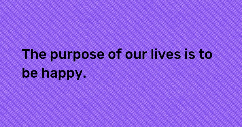 The purpose of our lives is to be happy.