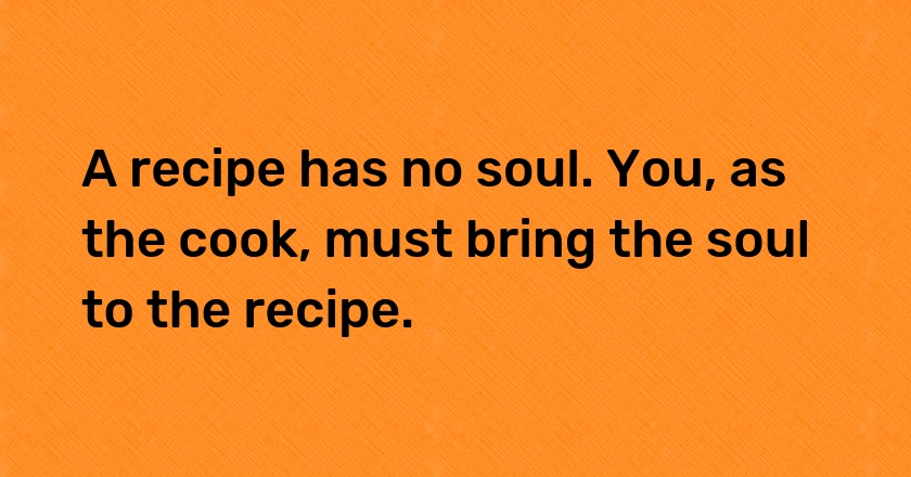 A recipe has no soul. You, as the cook, must bring the soul to the recipe.