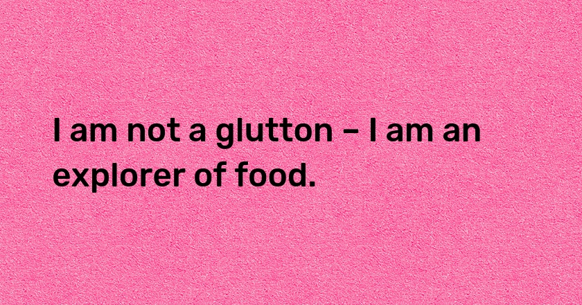 I am not a glutton – I am an explorer of food.