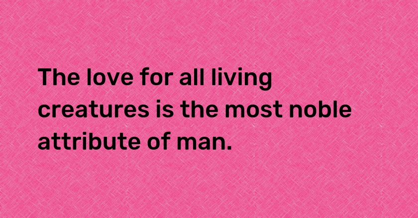 The love for all living creatures is the most noble attribute of man.