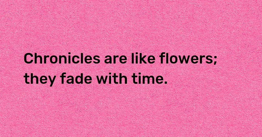 Chronicles are like flowers; they fade with time.