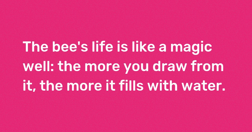 The bee's life is like a magic well: the more you draw from it, the more it fills with water.