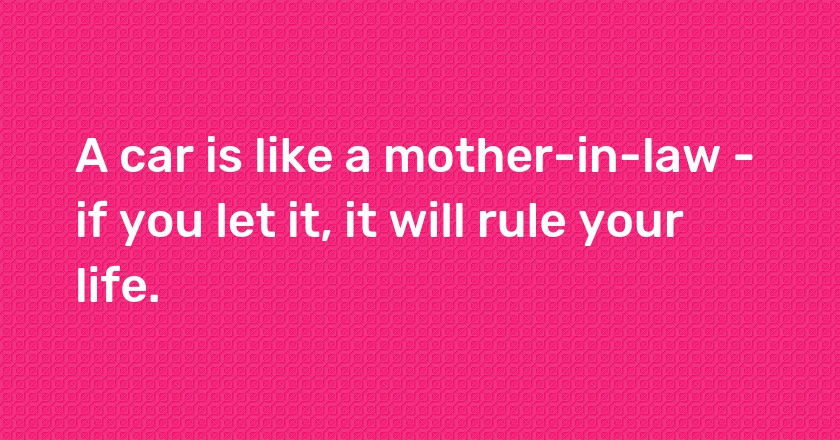 A car is like a mother-in-law - if you let it, it will rule your life.