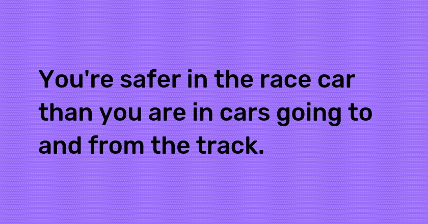 You're safer in the race car than you are in cars going to and from the track.