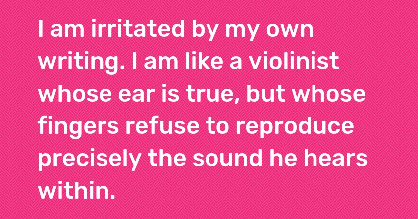 I am irritated by my own writing. I am like a violinist whose ear is true, but whose fingers refuse to reproduce precisely the sound he hears within.