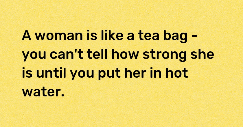 A woman is like a tea bag - you can't tell how strong she is until you put her in hot water.