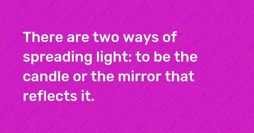 There are two ways of spreading light: to be the candle or the mirror that reflects it.