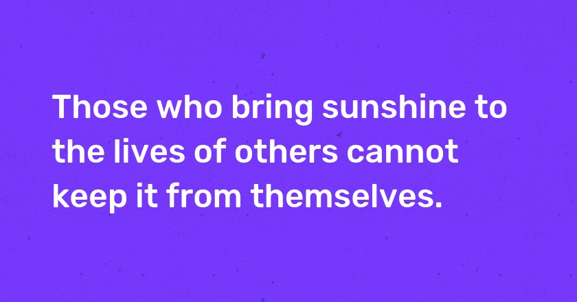 Those who bring sunshine to the lives of others cannot keep it from themselves.