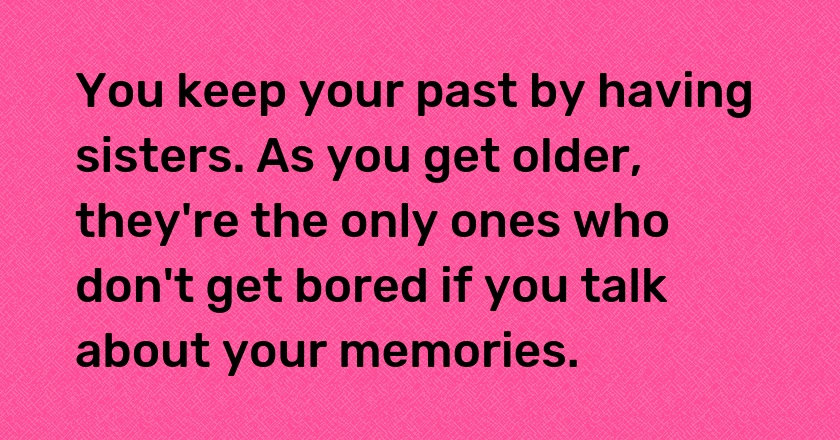 You keep your past by having sisters. As you get older, they're the only ones who don't get bored if you talk about your memories.